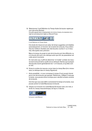 Page 455CUBASE SX/SL
Traitement en temps réel Audio Warp 19 – 455
3.Sélectionnez l’outil Définition du Tempo Audio (le bouton repéré par 
une note entre flèches).
Une grille apparaît dans la représentation de la forme d’onde, et la résolution de la 
règle est automatiquement réglée sur Mesures/Temps.
L’outil Définition du Tempo Audio.
Une durée de mesure et une valeur de tempo suggérées sont établies 
automatiquement, en fonction de la durée de la boucle. Vous obtien-
drez les meilleurs résultats avec des...