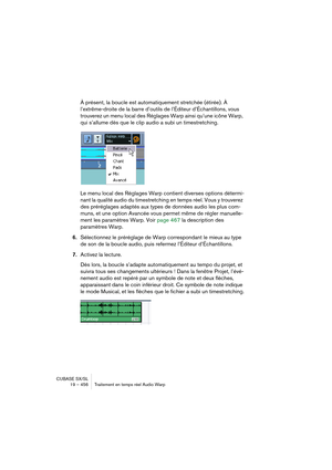 Page 456CUBASE SX/SL
19 – 456 Traitement en temps réel Audio Warp
À présent, la boucle est automatiquement stretchée (étirée). À 
l’extrême-droite de la barre d’outils de l’Éditeur d’Échantillons, vous 
trouverez un menu local des Réglages Warp ainsi qu’une icône Warp, 
qui s’allume dès que le clip audio a subi un timestretching.
Le menu local des Réglages Warp contient diverses options détermi-
nant la qualité audio du timestretching en temps réel. Vous y trouverez 
des préréglages adaptés aux types de données...