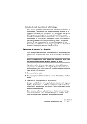 Page 457CUBASE SX/SL
Traitement en temps réel Audio Warp 19 – 457
Activation du mode Musical depuis la Bibliothèque
Vous pouvez également activer/désactiver le mode Musical depuis la 
Bibliothèque. Lorsque vous avez réglé correctement le tempo ou la 
durée d’un clip audio, ces informations sont enregistrées avec le pro-
jet. Vous pouvez ainsi importer dans le projet des fichiers avec le 
mode Musical déjà activé. Si vous importez un nouveau fichier dans la 
Bibliothèque, ou si un clip de la bibliothèque n’a pas...