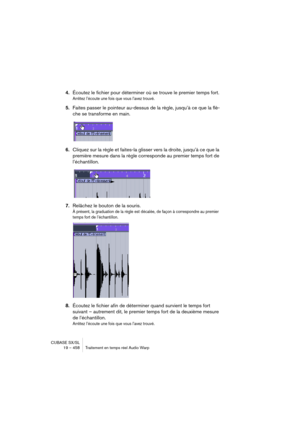 Page 458CUBASE SX/SL
19 – 458 Traitement en temps réel Audio Warp
4.Écoutez le fichier pour déterminer où se trouve le premier temps fort.
Arrêtez l’écoute une fois que vous l’avez trouvé.
5.Faites passer le pointeur au-dessus de la règle, jusqu’à ce que la flè-
che se transforme en main.
6.Cliquez sur la règle et faites-la glisser vers la droite, jusqu’à ce que la 
première mesure dans la règle corresponde au premier temps fort de 
l’échantillon.
7.Relâchez le bouton de la souris.
À présent, la graduation de la...