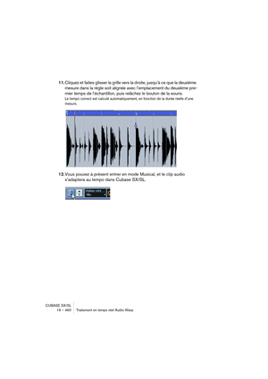 Page 460CUBASE SX/SL
19 – 460 Traitement en temps réel Audio Warp
11.Cliquez et faites glisser la grille vers la droite, jusqu’à ce que la deuxième 
mesure dans la règle soit alignée avec l’emplacement du deuxième pre-
mier temps de l’échantillon, puis relâchez le bouton de la souris.
Le tempo correct est calculé automatiquement, en fonction de la durée réelle d’une 
mesure.
12.Vous pouvez à présent entrer en mode Musical, et le clip audio 
s’adaptera au tempo dans Cubase SX/SL.   