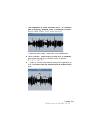 Page 463CUBASE SX/SL
Traitement en temps réel Audio Warp 19 – 463
7.Dans notre exemple, le premier temps de la mesure 3 de l’événement 
audio est légèrement décalé par rapport à l’emplacement correspon-
dant sur la grille : il faudra donc le reculer légèrement.
La flèche pointe vers le troisième « premier temps » dans l’événement audio.
8.Placez le pointeur à l’emplacement du premier temps de l’événement 
audio, cliquez puis maintenez enfoncé le bouton de la souris.
Cliquer ajoute un onglet Warp.
9.Le bouton de...