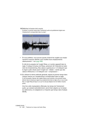 Page 464CUBASE SX/SL
19 – 464 Traitement en temps réel Audio Warp
10.Relâchez le bouton de la souris.
À présent, le premier temps dans l’événement audio est parfaitement aligné avec 
l’emplacement correspondant dans le projet !
•Si vous préférez, vous pouvez ajouter d’abord les onglets aux empla-
cements musicaux désirés, puis modifier leurs emplacements 
ultérieurement – voir page 465.
À côté de la poignée de l’onglet Warp, un numéro apparaît dans la 
règle. Il indique le facteur de Warp, autrement dit...