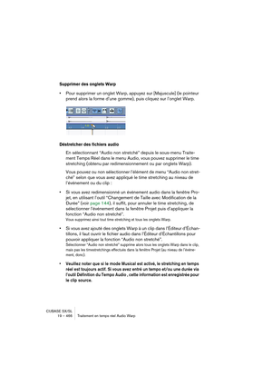 Page 466CUBASE SX/SL
19 – 466 Traitement en temps réel Audio Warp
Supprimer des onglets Warp
•Pour supprimer un onglet Warp, appuyez sur [Majuscule] (le pointeur 
prend alors la forme d’une gomme), puis cliquez sur l’onglet Warp.
Déstretcher des fichiers audio
En sélectionnant “Audio non stretché” depuis le sous-menu Traite-
ment Temps Réel dans le menu Audio, vous pouvez supprimer le time 
stretching (obtenu par redimensionnement ou par onglets Warp).
Vous pouvez ou non sélectionner l’élément de menu “Audio non...