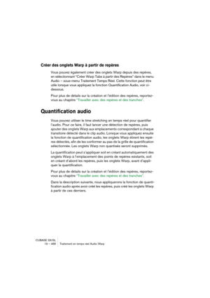 Page 468CUBASE SX/SL
19 – 468 Traitement en temps réel Audio Warp
Créer des onglets Warp à partir de repères
Vous pouvez également créer des onglets Warp depuis des repères, 
en sélectionnant “Créer Warp Tabs à partir des Repères” dans le menu 
Audio – sous-menu Traitement Temps Réel. Cette fonction peut être 
utile lorsque vous appliquez la fonction Quantification Audio, voir ci-
dessous.
Pour plus de détails sur la création et l’édition des repères, reportez-
vous au chapitre “Travailler avec des repères et...