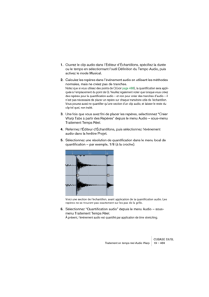 Page 469CUBASE SX/SL
Traitement en temps réel Audio Warp 19 – 469
1.Ouvrez le clip audio dans l’Éditeur d’Échantillons, spécifiez la durée 
ou le tempo en sélectionnant l’outil Définition du Tempo Audio, puis 
activez le mode Musical.
2.Calculez les repères dans l’événement audio en utilisant les méthodes 
normales, mais ne créez pas de tranches.
Notez que si vous utilisez des points de Q (voir page 488), la quantification sera appli-
quée à l’emplacement du point de Q. Veuillez également noter que lorsque vous...