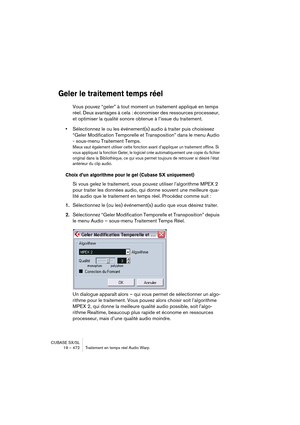 Page 472CUBASE SX/SL
19 – 472 Traitement en temps réel Audio Warp
Geler le traitement temps réel
Vous pouvez “geler” à tout moment un traitement appliqué en temps 
réel. Deux avantages à cela : économiser des ressources processeur, 
et optimiser la qualité sonore obtenue à l’issue du traitement. 
•Sélectionnez le ou les événement(s) audio à traiter puis choisissez 
“Geler Modification Temporelle et Transposition” dans le menu Audio 
- sous-menu Traitement Temps.
Mieux vaut également utiliser cette fonction avant...