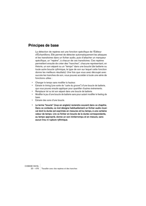 Page 476CUBASE SX/SL
20 – 476 Travailler avec des repères et des tranches
Principes de base
La détection de repères est une fonction spécifique de l’Éditeur 
d’Échantillons. Elle permet de détecter automatiquement les attaques 
et les transitoires dans un fichier audio, puis d’attacher un marqueur 
spécifique, un “repère”, à chacun de ces transitoires. Ces repères 
permettent ensuite de créer des “tranches”, chacune représentant, en 
théorie, un son séparé ou un “temps” dans une boucle (de batterie ou 
toute...