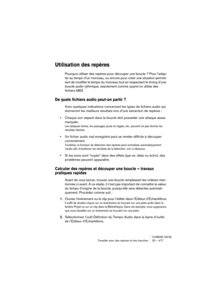 Page 477CUBASE SX/SL
Travailler avec des repères et des tranches 20 – 477
Utilisation des repères
Pourquoi utiliser des repères pour découper une boucle ? Pour l’adap-
ter au tempo d’un morceau, ou encore pour créer une situation permet-
tant de modifier le tempo du morceau tout en respectant le timing d’une 
boucle audio rythmique, exactement comme quand on utilise des 
fichiers MIDI.
De quels fichiers audio peut-on partir ?
Voici quelques indications concernant les types de fichiers audio qui 
donneront les...