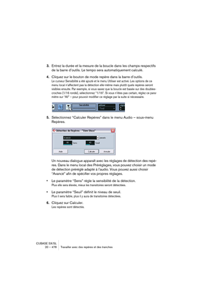 Page 478CUBASE SX/SL
20 – 478 Travailler avec des repères et des tranches
3.Entrez la durée et la mesure de la boucle dans les champs respectifs 
de la barre d’outils. Le tempo sera automatiquement calculé.
4.Cliquez sur le bouton de mode repère dans la barre d’outils.
Le curseur Sensibilité a été ajouté et le menu Utiliser est activé. Les options de ce 
menu local n’affectent pas la détection elle-même mais plutôt quels repères seront 
visibles ensuite. Par exemple, si vous savez que la boucle est basée sur des...