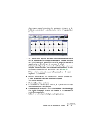 Page 479CUBASE SX/SL
Travailler avec des repères et des tranches 20 – 479
Comme vous pouvez le constater, des repères ont été placés au dé-
but de chaque son de la boucle (ou tout au moins, de la plupart d’en-
tre eux).
7.Si, à présent, vous déplacez le curseur Sensibilité des Repères vers la 
gauche, vous cachez progressivement les repères. Déplacer le curseur 
vers la droite augmente la sensibilité, ce qui fait apparaître des repères 
supplémentaires, détectés lors du processus de calcul.
Le but principal est...