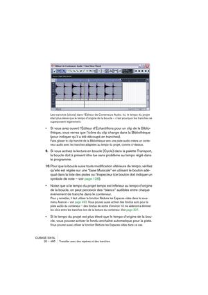 Page 480CUBASE SX/SL
20 – 480 Travailler avec des repères et des tranches
Les tranches (slices) dans l’Éditeur de Conteneurs Audio. Ici, le tempo du projet 
était plus élevé que le tempo d’origine de la boucle – c’est pourquoi les tranches se 
superposent légèrement.
•Si vous avez ouvert l’Éditeur d’Échantillons pour un clip de la Biblio-
thèque, vous verrez que l’icône du clip change dans la Bibliothèque 
(pour indiquer qu’il a été découpé en tranches).
Faire glisser le clip tranché de la Bibliothèque vers une...