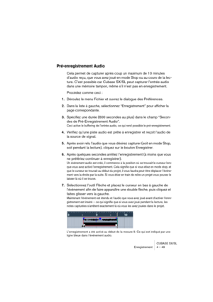 Page 49CUBASE SX/SL
Enregistrement 4 – 49
Pré-enregistrement Audio
Cela permet de capturer après coup un maximum de 10 minutes 
d’audio reçu, que vous avez joué en mode Stop ou au cours de la lec-
ture. C’est possible car Cubase SX/SL peut capturer l’entrée audio 
dans une mémoire tampon, même s’il n’est pas en enregistrement. 
Procédez comme ceci :
1.Déroulez le menu Fichier et ouvrez le dialogue des Préférences.
2.Dans la liste à gauche, sélectionnez “Enregistrement” pour afficher la 
page correspondante....