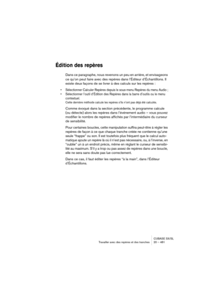 Page 481CUBASE SX/SL
Travailler avec des repères et des tranches 20 – 481
Édition des repères
Dans ce paragraphe, nous revenons un peu en arrière, et envisageons 
ce qu’on peut faire avec des repères dans l’Éditeur d’Échantillons. Il 
existe deux façons de se livrer à des calculs sur les repères :
• Sélectionner Calculer Repères depuis le sous-menu Repères du menu Audio ;
• Sélectionner l’outil d’Édition des Repères dans la barre d’outils ou le menu 
contextuel.
Cette dernière méthode calcule les repères s’ils...