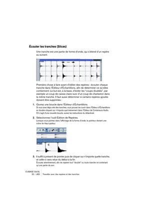 Page 482CUBASE SX/SL
20 – 482 Travailler avec des repères et des tranches
Écouter les tranches (Slices)
Une tranche est une partie de forme d’onde, qui s’étend d’un repère 
au suivant.
Première chose à faire avant d’éditer des repères : écouter chaque 
tranche dans l’Éditeur d’Échantillons, afin de déterminer ce qu’elles 
contiennent. Le but est, à la base, d’éviter les “coups doublés”, par 
exemple un coup de caisse claire suivi d’un coup de charleston dans 
la même tranche. Il faut aussi déterminer si certains...