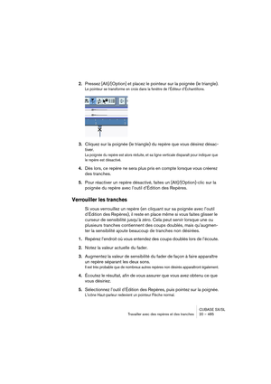 Page 485CUBASE SX/SL
Travailler avec des repères et des tranches 20 – 485
2.Pressez [Alt]/[Option] et placez le pointeur sur la poignée (le triangle).
Le pointeur se transforme en croix dans la fenêtre de l’Éditeur d’Échantillons.
3.Cliquez sur la poignée (le triangle) du repère que vous désirez désac-
tiver.
La poignée du repère est alors réduite, et sa ligne verticale disparaît pour indiquer que 
le repère est désactivé.
4.Dès lors, ce repère ne sera plus pris en compte lorsque vous créerez 
des tranches....