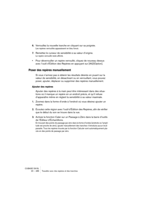 Page 486CUBASE SX/SL
20 – 486 Travailler avec des repères et des tranches
6.Verrouillez la nouvelle tranche en cliquant sur sa poignée.
Les repères verrouillés apparaissent en bleu foncé.
7.Remettez le curseur de sensibilité à sa valeur d’origine.
Le repère verrouillé reste affiché.
•Pour déverrouiller un repère verrouillé, cliquez de nouveau dessus 
avec l’outil d’Édition des Repères en appuyant sur [Alt]/[Option].
Poser des repères manuellement
Si vous n’arrivez pas à obtenir les résultats désirés en jouant...