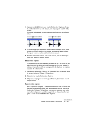 Page 487CUBASE SX/SL
Travailler avec des repères et des tranches 20 – 487
4.Appuyez sur [Alt]/[Option] avec l’outil d’Édition des Repères, afin que 
le pointeur devienne un outil Crayon, puis cliquez juste avant le début 
du son.
Un nouveau repère apparaît. Les repères ajoutés manuellement sont verrouillés par 
défaut.
•Si vous cliquez puis maintenez enfoncé le bouton de la souris, vous 
pouvez modifier la position du nouveau repère en le faisant glisser.
Pour ajouter le repère, il suffit de relâcher le bouton...