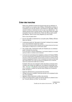 Page 489CUBASE SX/SL
Travailler avec des repères et des tranches 20 – 489
Créer des tranches
Après avoir spécifié la durée de la boucle ainsi que sa métrique, et 
avoir travaillé sur les repères dans l’Éditeur d’Échantillons de façon à 
n’entendre qu’un son par tranche, il est temps de “découper” effecti-
vement le fichier en tranches (si c’est ce que vous désirez faire – les 
repères peuvent servir à autres choses, comme décrit dans les pages 
suivantes). Il faut alors sélectionner “Créer des Slices audio à...