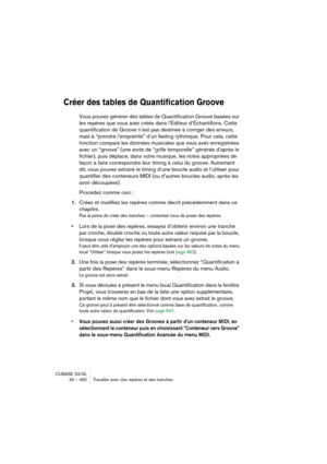 Page 490CUBASE SX/SL
20 – 490 Travailler avec des repères et des tranches
Créer des tables de Quantification Groove
Vous pouvez générer des tables de Quantification Groove basées sur 
les repères que vous avez créés dans l’Éditeur d’Échantillons. Cette 
quantification de Groove n’est pas destinée à corriger des erreurs, 
mais à “prendre l’empreinte” d’un feeling rythmique. Pour cela, cette 
fonction compare les données musicales que vous avez enregistrées 
avec un “groove” (une sorte de “grille temporelle”...