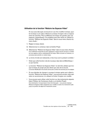 Page 493CUBASE SX/SL
Travailler avec des repères et des tranches 20 – 493
Utilisation de la fonction “Réduire les Espaces Vides”
Si vous avez découpé une boucle en vue d’en modifier le tempo, ajus-
ter le tempo à une valeur inférieure au tempo d’origine crée un espace 
entre les tranches. Plus la différence de tempo est grande, plus ces 
espaces s’agrandissent. Ce problème peut être résolu en utilisant la 
fonction “Réduire les Espaces Vides” dans le sous-menu Avancé du 
menu Audio :
1.Réglez le tempo désiré....