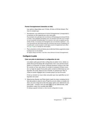 Page 51CUBASE SX/SL
Enregistrement 4 – 51
Format d’enregistrement (résolution en bits).
Les options disponibles sont 16 bits, 24 bits et 32 bits flottant. Pre-
nez en compte que :
• Normalement, vous sélectionnez le format d’enregistrement correspondant à 
la résolution en bits supportée par votre carte audio.
Si par exemple votre audio gère des convertisseurs A/D (analogique/numérique) 20 bits 
en entrée, il sera préférable d’enregistrer avec une résolution de 24 bits, pour en exploi-
ter tout le potentiel...