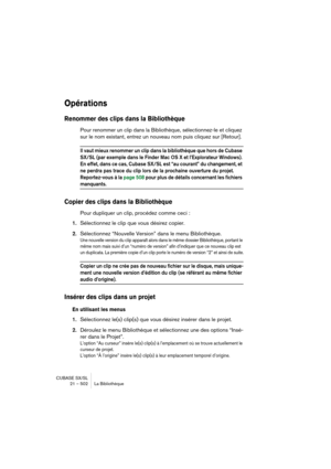 Page 502CUBASE SX/SL
21 – 502 La Bibliothèque
Opérations
Renommer des clips dans la Bibliothèque
Pour renommer un clip dans la Bibliothèque, sélectionnez-le et cliquez 
sur le nom existant, entrez un nouveau nom puis cliquez sur [Retour].
Il vaut mieux renommer un clip dans la bibliothèque que hors de Cubase 
SX/SL (par exemple dans le Finder Mac OS X et l’Explorateur Windows). 
En effet, dans ce cas, Cubase SX/SL est “au courant” du changement, et 
ne perdra pas trace du clip lors de la prochaine ouverture du...