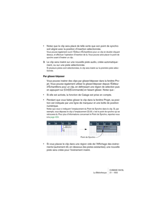 Page 503CUBASE SX/SL
La Bibliothèque 21 – 503
•Notez que le clip sera placé de telle sorte que son point de synchro 
soit aligné avec la position d’insertion sélectionnée.
Vous pouvez également ouvrir l’Éditeur d’Échantillons pour un clip en double-cliquant 
dessus, et effectuer l’opération d’insertion de là. Vous pouvez ainsi placer le point de 
synchro avant d’insérer un clip .
3.Le clip sera inséré sur une nouvelle piste audio, créée automatique-
ment, ou sur une piste sélectionnée.
Si plusieurs pistes sont...