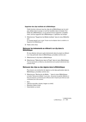 Page 505CUBASE SX/SL
La Bibliothèque 21 – 505
Supprimer des clips inutilisés de la Bibliothèque
Cette fonction retrouve tous les clips de la Bibliothèque qui ne sont 
pas utilisés dans le projet, et soit les transfère dans le dossier Cor-
beille de la Bibliothèque, ce qui permet de les supprimer complète-
ment, soit les supprime de la Bibliothèque. L’opération est simple :
1.Sélectionnez “Supprimer les Média Inutilisés” dans le menu Bibliothè-
que.
Un message apparaît, avec le texte “Voulez-vous les déplacer...