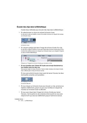 Page 510CUBASE SX/SL
21 – 510 La Bibliothèque
Écouter des clips dans la Bibliothèque
Il existe deux méthodes pour écouter des clips dans la Bibliothèque :
•En sélectionnant un clip et en activant le bouton Jouer.
Le clip sera lu dans sa totalité, à moins d’en arrêter la lecture en cliquant de nouveau 
sur le bouton Jouer.
Le bouton Jouer
•En cliquant quelque part dans l’image de la forme d’onde d’un clip.
Le clip sera lu depuis l’endroit où vous avez cliqué dans la forme d’onde jusqu’à la fin, 
à moins d’en...