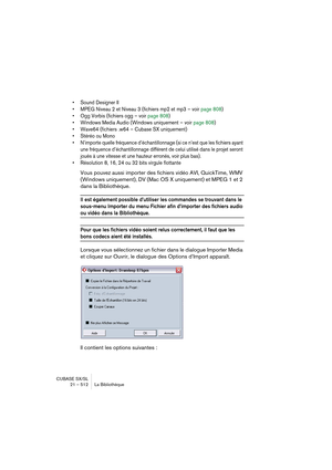 Page 512CUBASE SX/SL
21 – 512 La Bibliothèque
• Sound Designer II 
• MPEG Niveau 2 et Niveau 3 (fichiers mp2 et mp3 – voir page 808)
• Ogg Vorbis (fichiers ogg – voir page 808)
• Windows Media Audio (Windows uniquement – voir page 808)
• Wave64 (fichiers .w64 – Cubase SX uniquement)
• Stéréo ou Mono
• N’importe quelle fréquence d’échantillonnage (si ce n’est que les fichiers ayant 
une fréquence d’échantillonnage différent de celui utilisé dans le projet seront 
joués à une vitesse et une hauteur erronés, voir...