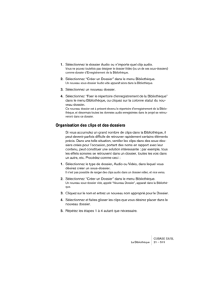 Page 515CUBASE SX/SL
La Bibliothèque 21 – 515
1.Sélectionnez le dossier Audio ou n’importe quel clip audio.
Vous ne pouvez toutefois pas désigner le dossier Vidéo (ou un de ses sous-dossiers) 
comme dossier d’Enregistrement de la Bibliothèque.
2.Sélectionnez “Créer un Dossier” dans le menu Bibliothèque.
Un nouveau sous-dossier Audio vide apparaît alors dans la Bibliothèque.
3.Sélectionnez un nouveau dossier.
4.Sélectionnez “Fixer le répertoire d’enregistrement de la Bibliothèque” 
dans le menu Bibliothèque, ou...