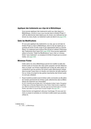 Page 516CUBASE SX/SL
21 – 516 La Bibliothèque
Appliquer des traitements aux clips de la Bibliothèque
Vous pouvez appliquer des traitements audio aux clips depuis la 
Bibliothèque, comme si vous vous trouviez dans la fenêtre Projet. Il 
suffit de sélectionner le(s) clip(s) puis de choisir une méthode de trai-
tement du menu Audio. Le traitement audio est décrit à la page 379.
Geler les Modifications
Si vous avez appliqué des traitements à un clip, que ce soit dans la 
fenêtre Projet ou dans la Bibliothèque, alors...