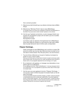 Page 517CUBASE SX/SL
La Bibliothèque 21 – 517
Voici comment procéder :
1.Sélectionnez le(s) fichier(s) que vous désirez minimiser dans la Biblio-
thèque.
2.Sélectionnez “Minimiser Fichier” dans le menu Bibliothèque.
Un message d’alerte vous informe que l’intégralité de l’Historique des Modifications va 
être effacé. Vous pouvez alors choisir d’annuler l’opération ou de continuer.
3.Une fois que l’opération est terminé, un autre message d’alerte vous 
propose de sauvegarder le projet, afin de mettre à jour les...