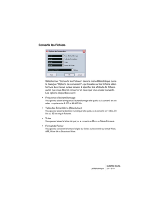 Page 519CUBASE SX/SL
La Bibliothèque 21 – 519
Convertir les Fichiers
Sélectionner “Convertir les Fichiers” dans le menu Bibliothèque ouvre 
le dialogue “Options de conversion”, qui travaille sur les fichiers sélec-
tionnés. Les menus locaux servent à spécifier les attributs de fichiers 
audio que vous désirez conserver et ceux que vous voulez convertir. 
Les options disponibles sont :
•Fréquence d’échantillonnage
Vous pouvez laisser la fréquence d’échantillonnage telle quelle, ou la convertir en une 
valeur...