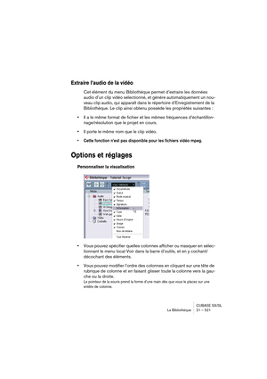 Page 521CUBASE SX/SL
La Bibliothèque 21 – 521
Extraire l’audio de la vidéo
Cet élément du menu Bibliothèque permet d’extraire les données 
audio d’un clip vidéo sélectionné, et génère automatiquement un nou-
veau clip audio, qui apparaît dans le répertoire d’Enregistrement de la 
Bibliothèque. Le clip ainsi obtenu possède les propriétés suivantes :
•Il a le même format de fichier et les mêmes fréquences d’échantillon-
nage/résolution que le projet en cours.
•Il porte le même nom que le clip vidéo.
• Cette...