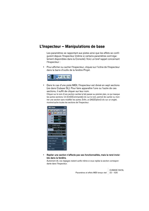 Page 525CUBASE SX/SL
Paramètres et effets MIDI temps réel 22 – 525
L’Inspecteur – Manipulations de base
Les paramètres se rapportant aux pistes ainsi que les effets se confi-
gurent depuis l’Inspecteur (même si certains paramètres sont éga-
lement disponibles dans la Console). Voici un bref rappel concernant 
l’Inspecteur :
•Pour afficher ou cacher l’Inspecteur, cliquez sur l’icône de l’Inspecteur 
dans la barre d’outils de la fenêtre Projet.
•Dans le cas d’une piste MIDI, l’Inspecteur est divisé en sept...