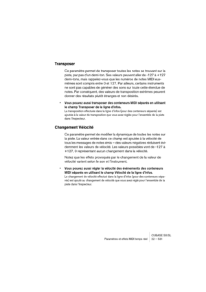 Page 531CUBASE SX/SL
Paramètres et effets MIDI temps réel 22 – 531
Transposer
Ce paramètre permet de transposer toutes les notes se trouvant sur la 
piste, par pas d’un demi-ton. Ses valeurs peuvent aller de -127 à +127 
demi-tons, mais rappelez-vous que les numéros de notes MIDI eux-
mêmes sont compris entre 0 et 127. Par ailleurs, certains instruments 
ne sont pas capables de générer des sons sur toute cette étendue de 
notes. Par conséquent, des valeurs de transposition extrêmes peuvent 
donner des résultats...