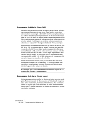 Page 532CUBASE SX/SL
22 – 532 Paramètres et effets MIDI temps réel
Compression de Vélocité (Comp.Vel.)
Cette fonction permet de multiplier les valeurs de vélocité par le facteur 
que vous spécifiez, exprimé sous forme d’une fraction, numérateur/
dénominateur : par exemple 1/2, 3/4, 3/2 etc. Si vous réglez ce facteur 
sur 3/4, les vélocités “après” représenteront 75 % de leur valeur origi-
nale. Du coup, les écarts de vélocité entre notes sont également modi-
fiés, ce qui comprime ou agrandit la dynamique (écart...