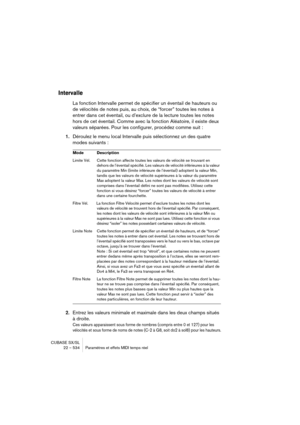 Page 534CUBASE SX/SL
22 – 534 Paramètres et effets MIDI temps réel
Intervalle
La fonction Intervalle permet de spécifier un éventail de hauteurs ou 
de vélocités de notes puis, au choix, de “forcer” toutes les notes à 
entrer dans cet éventail, ou d’exclure de la lecture toutes les notes 
hors de cet éventail. Comme avec la fonction Aléatoire, il existe deux 
valeurs séparées. Pour les configurer, procédez comme suit :
1.Déroulez le menu local Intervalle puis sélectionnez un des quatre 
modes suivants :
2.Entrez...