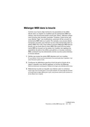 Page 541CUBASE SX/SL
Paramètres et effets MIDI temps réel 22 – 541
Mélanger MIDI dans la boucle
Comme nous l’avons déjà mentionné, les paramètres et les effets 
décrits dans ce chapitre ne modifient pas les événements MIDI eux-
mêmes, mais fonctionnent plutôt comme des “filtres”, affectant unique-
ment la lecture des données musicales. Toutefois, il peut arriver que 
vous désiriez “figer” ces modifications, autrement dit les convertir en 
événements MIDI réels sur la piste. Par exemple, vous pouvez désirer...