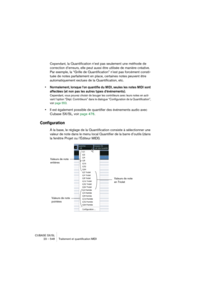 Page 548CUBASE SX/SL
23 – 548 Traitement et quantification MIDI
Cependant, la Quantification n’est pas seulement une méthode de 
correction d’erreurs, elle peut aussi être utilisée de manière créative. 
Par exemple, la “Grille de Quantification” n’est pas forcément consti-
tuée de notes parfaitement en place, certaines notes peuvent être 
automatiquement exclues de la Quantification, etc.
• Normalement, lorsque l’on quantifie du MIDI, seules les notes MIDI sont 
affectées (et non pas les autres types...