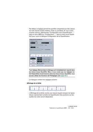 Page 549CUBASE SX/SL
Traitement et quantification MIDI 23 – 549
Par défaut, le réglage permet de quantifier uniquement sur des valeurs 
de note exactes (notes entières, triolet ou pointées). Si vous voulez 
d’autres options, sélectionnez “Configuration de la Quantification…” 
dans le menu MIDI (ou “Configuration…” dans le menu local Quanti-
fier) pour ouvrir le dialogue Configuration de la Quantification.
Tout réglage effectué dans le dialogue est immédiatement reporté dans 
les menus locaux Quantifier. Mais, si...