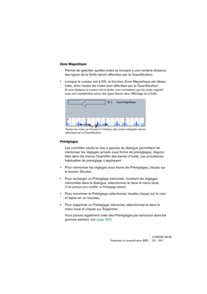 Page 551CUBASE SX/SL
Traitement et quantification MIDI 23 – 551
Zone Magnétique
Permet de spécifier quelles notes se trouvant à une certaine distance 
des lignes de la Grille seront affectées par la Quantification. 
•Lorsque le curseur est à 0%, la fonction Zone Magnétique est désac-
tivée, donc toutes les notes sont affectées par la Quantification.
Si vous déplacez le curseur vers la droite, vous constaterez que les zones magnéti-
ques sont représentées autour des lignes bleues dans l’Affichage de la Grille....