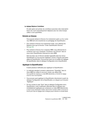 Page 553CUBASE SX/SL
Traitement et quantification MIDI 23 – 553
Le réglage Déplacer Contrôleur 
Si cette option est activée, les contrôleurs associés à des notes (pitch 
bend, etc.) sont automatiquement déplacés avec les notes lorsque 
celles-ci sont quantifiées.
Extraire un Groove
Vous pouvez extraire le Groove d’un événement audio ou d’un conte-
neur MIDI afin de le transformer en préréglage de Quantification :
•Pour extraire le Groove d’un événement audio, vous utiliserez les 
Repères ainsi que la fonction...