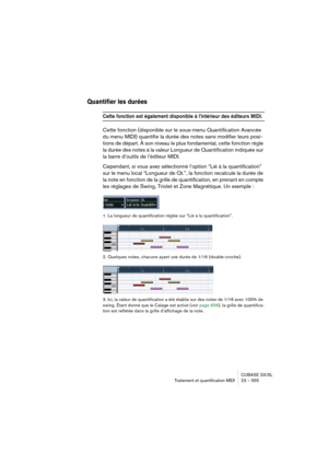 Page 555CUBASE SX/SL
Traitement et quantification MIDI 23 – 555
Quantifier les durées
Cette fonction est également disponible à l’intérieur des éditeurs MIDI.
Cette fonction (disponible sur le sous-menu Quantification Avancée 
du menu MIDI) quantifie la durée des notes sans modifier leurs posi-
tions de départ. À son niveau le plus fondamental, cette fonction règle 
la durée des notes à la valeur Longueur de Quantification indiquée sur 
la barre d’outils de l’éditeur MIDI. 
Cependant, si vous avez sélectionné...