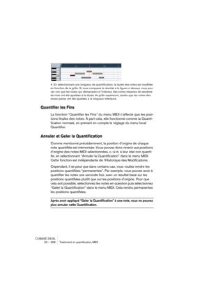 Page 556CUBASE SX/SL
23 – 556 Traitement et quantification MIDI
4. En sélectionnant une longueur de quantification, la durée des notes est modifiée 
en fonction de la grille. Si vous comparez le résultat à la figure ci-dessus, vous pou-
vez voir que les notes qui démarraient à l’intérieur des zones impaires de seizième 
de note ont été ajustées à la durée de grille supérieure, tandis que les notes des 
zones paires ont été ajustées à la longueur inférieure.
Quantifier les Fins
La fonction “Quantifier les Fins”...