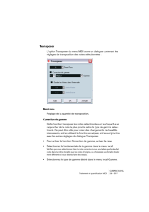 Page 557CUBASE SX/SL
Traitement et quantification MIDI 23 – 557
Transposer
L’option Transposer du menu MIDI ouvre un dialogue contenant les 
réglages de transposition des notes sélectionnées :
Demi-tons
Réglage de la quantité de transposition.
Correction de gamme
Cette fonction transpose les notes sélectionnées en les forçant à se 
rapprocher de la note la plus proche selon le type de gamme sélec-
tionné. Ce peut être utile pour créer des changements de tonalités 
intéressants, soit en utilisant la fonction en...