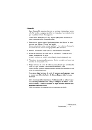 Page 57CUBASE SX/SL
Enregistrement 4 – 57
Cubase SL
Dans Cubase SL, les voies d’entrée ne sont pas visibles dans la con-
sole. Par contre, vous pouvez vérifier le niveau dans la voie de la piste 
que vous êtes en train d’enregistrer :
1.Faites un clic droit (Win) ou un [Ctrl]-clic (Mac) dans la console, le 
menu contextuel de la console apparaît.
2.Sélectionnez le sous-menu “Réglages globaux des Mètres” et assu-
rez-vous que “Mètre d’Entrée” soit activé.
Dans ce mode, le mètre indique le niveau “pré-fader” –...