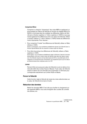 Page 563CUBASE SX/SL
Traitement et quantification MIDI 23 – 563
Comprimer/Étirer
Comprime ou élargit la “dynamique” des notes MIDI en appliquant un 
pourcentage aux valeurs de Vélocité en fonction du réglage Ratio (0 à 
300%). Le principe étant de multiplier les différentes valeurs de Vélo-
cité par un facteur supérieur à 1 (donc supérieur à 100%) ce qui aug-
mente également les différences entre ces valeurs de Vélocité. Utiliser 
un facteur inférieur à 1 (donc inférieur à 100%) rendra les différences 
moins...